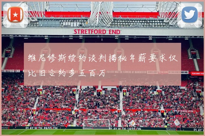 维尼修斯续约谈判揭秘年薪要求仅比旧合约多五百万