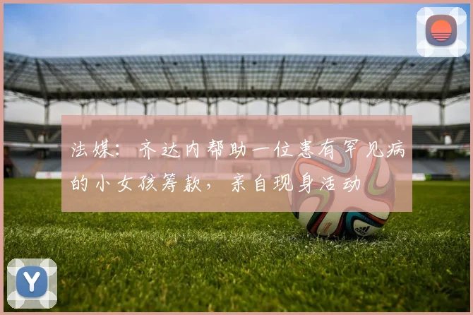 法媒：齐达内帮助一位患有罕见病的小女孩筹款，亲自现身活动