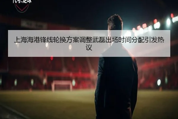 上海海港锋线轮换方案调整武磊出场时间分配引发热议