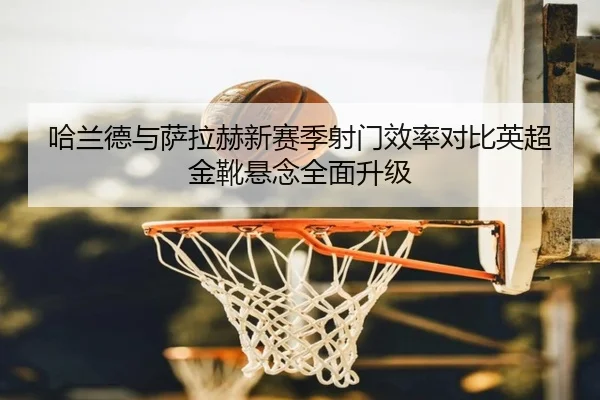 哈兰德与萨拉赫新赛季射门效率对比英超金靴悬念全面升级