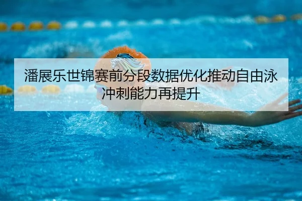 潘展乐世锦赛前分段数据优化推动自由泳冲刺能力再提升